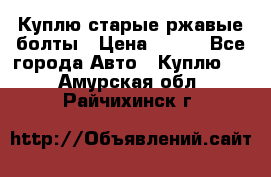 Куплю старые ржавые болты › Цена ­ 149 - Все города Авто » Куплю   . Амурская обл.,Райчихинск г.